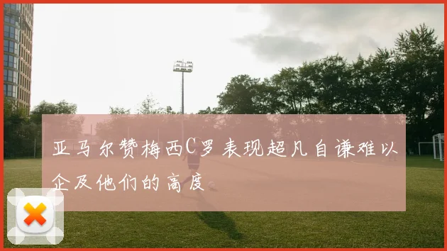 亚马尔赞梅西C罗表现超凡自谦难以企及他们的高度