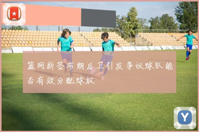 篮网新签布朗后卫引发争议球队能否有效分配球权