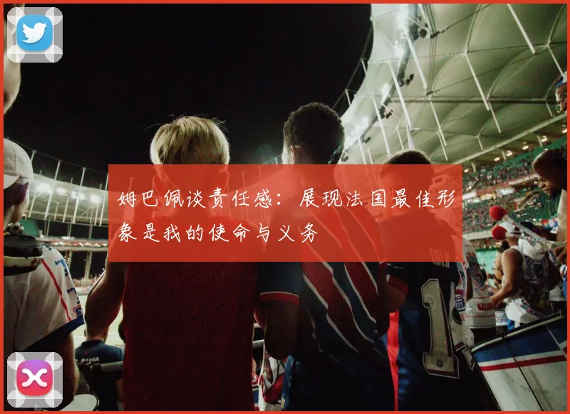 姆巴佩谈责任感：展现法国最佳形象是我的使命与义务