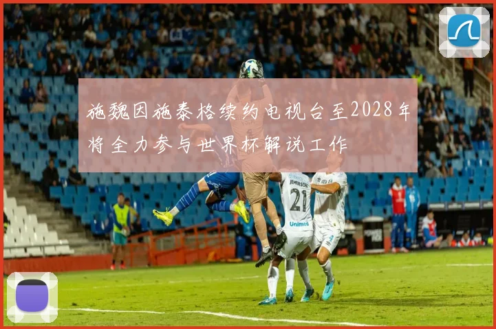 施魏因施泰格续约电视台至2028年将全力参与世界杯解说工作