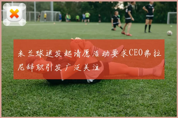米兰球迷发起请愿活动要求CEO弗拉尼辞职引发广泛关注