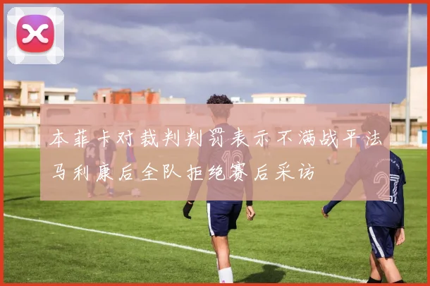 本菲卡对裁判判罚表示不满战平法马利康后全队拒绝赛后采访