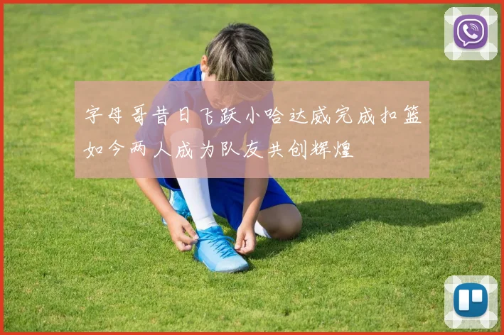 字母哥昔日飞跃小哈达威完成扣篮如今两人成为队友共创辉煌