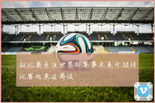 拉比奥专注世界杯赛事未来计划待比赛结束后再谈