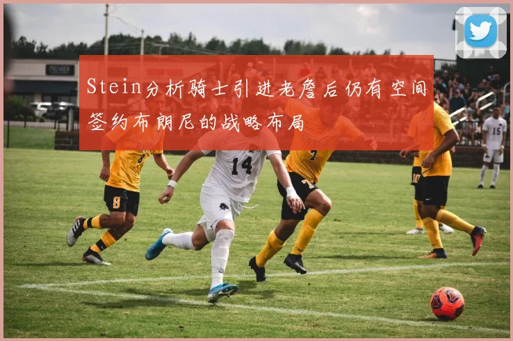 Stein分析骑士引进老詹后仍有空间签约布朗尼的战略布局