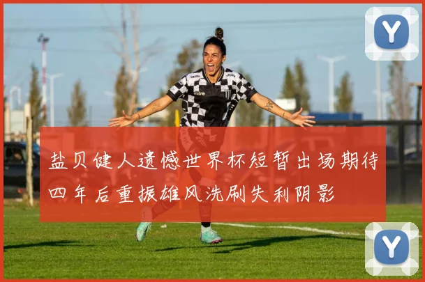 盐贝健人遗憾世界杯短暂出场期待四年后重振雄风洗刷失利阴影