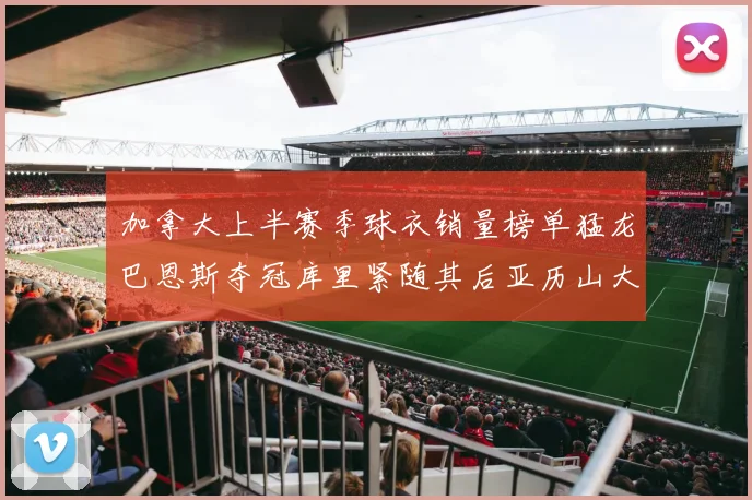 加拿大上半赛季球衣销量榜单猛龙巴恩斯夺冠库里紧随其后亚历山大位列第五