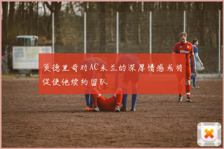 莫德里奇对AC米兰的深厚情感或将促使他续约留队
