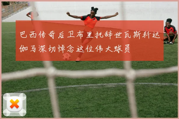 巴西传奇后卫布里托辞世瓦斯科达伽马深切悼念这位伟大球员